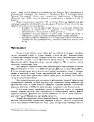 7
других — суды приняли решения о неподсудности дел. Решения были подтверждены в
апелляционной инстанции. (См. Решения в Приложении 2.3). В настоящее время
Прокурор Новгородской области внес кассационное представление в Президиум
областного суда, требуя отменить решение о неподсудности и рассмотреть иск по
существу.
После инициированных Центром «ТИ-Р» в Великом Новгороде проверок еще два
новгородских депутата опубликовали свои декларации. В данных кейсах, на наш взгляд,
представляет интерес несколько фактов:
1. В отдельном регионе прокуратура показала на деле свою способность
выступать с требованиями к депутатам о соблюдении порядка
декларирования и последовательно этого добиваться;
2. Существуют примеры судебных решений (пусть и противоречивые) о
подсудности подобных дел в рамках гражданского судопроизводства;
3. Ещё раз подчеркнута необходимость гражданского участия и контроля за
соблюдением норм декларирования, постоянное освещение проблематики
в СМИ.
Методология
Члены рабочей группы искали сайты для мониторинга с помощью поисковых
систем, коллекций ссылок (в первую очередь, ссылки на сайте Законодательного
Собрания Новосибирской области, где представлен весь спектр законодательных органов
субъектов РФ), ссылок с иных официальных сайтов региона. Так устанавливались
официальные сайты Представительных органов субъектов РФ, и рабочая группа
переходила к следующему этапу.
При заходе на отдельный сайт члены рабочей группы просматривали различные
разделы на предмет наличия в них сведений о доходах, расходах и имуществе депутатов.
В случае отрицательных результатов ручного поиска, производился поиск с помощью
запроса к поисковой системе Google, обеспечивающий поиск по определенному сайту.
Если и этот шаг не давал результатов, рабочая группа делала заключение, что сведения
на изучаемом сайте отсутствуют.
При положительном результате, данные опубликованных сведений сравнивались
пофамильно со списочным составом депутатов представительного органа, имеющемся на
официальном сайте. В случае отсутствия сведений о доходах, расходах и имуществе
отдельных депутатов, их ФИО включалось в список, представленный в Приложении 3.
В некоторых случаях декларации удавалось обнаружить только на отдельных
личных страницах депутатов. Здесь производился последовательный просмотр каждой
отдельной страницы, фиксировалось наличие декларации на ней. В случае отсутствия,
соответствующие ФИО вносилось в список Приложения 3.
На сайте Парламента республики Северная Осетия — Алания создан специальный
алгоритм предоставления пользователю сведения о доходах, расходах и имуществе
только после введения ФИО отдельного лица8
. Здесь был произведен последовательный
8
http://parliament-osetia.ru/index.php/main/gain/gain
 