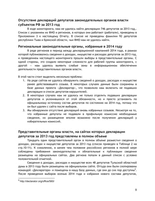 9
Отсутствие деклараций депутатов законодательных органов власти
субъектов РФ за 2013 год
В ходе мониторинга, нам не удалось найти декларации 746 депутатов за 2013 год,.
Список с указанием их ФИО и регионов, в которых они работают (работали), приведены в
Приложении 3 к настоящему Отчету. В списке не приведены фамилии 92 депутатов
республики Тыва и Брянской области, чьи ФИО нам не удалось найти.
Региональные законодательные органы, избранные в 2014 году
В ряде регионов в период между декларационной кампанией 2014 года, в рамках
которой публиковались сведения о доходах, имуществе и расходах депутатов за 2013 год,
и проведением настоящего мониторинга прошли выборы в представительные органы. С
одной стороны, это создало некоторые сложности для рабочей группы мониторинга, с
другой — нам удалось выявить слабые зоны в информационном обеспечении
деятельности представительных органов власти.
В этой части стоит выделить несколько проблем:
1. На ряде сайтов не удалось обнаружить сведений о доходах, расходах и имуществе
ранее действовавшего созыва. В некоторых случаях данные были сохранены в
базе данных проекта «Декларатор», что позволило нам включить не подавших
декларации в список депутатов-нарушителей.
2. В некоторых случаях нам не удалось не только отделить подавших декларации
депутатов и уклонившихся от этой обязанности, но и просто установить по
официальному источнику состав депутатов по состоянию на 2014 год, потому что
он был удален с сайта после выборов.
3. Мы обнаружили отсутствие деклараций вновь избранных созывов. Несмотря на то,
что избранные депутаты не подавали в профильную комиссию необходимые
сведения, их размещение вполне возможно после получения деклараций у
избирательных комиссий.
Представительные органы власти, на сайтах которых декларации
депутатов за 2013 год представлены в полном объеме
Тридцать один представительный орган в полном объеме разместил сведения о
доходах, расходах и имуществе депутатов за 2013 год (список приведен в Таблице 2 на
стр.10-11). К сожалению, в менее чем половине российских регионов в полной мере
соблюдены требования законодательства и обязательные к публикации сведения
размещены на официальных сайтах. Два региона попали в данный список с условно
положительной отметкой.
Сведения о доходах, расходах и имуществе всех 48 депутатов Тульской областной
думы в 2013 году были размещены на официальном сайте. Оттуда они были скопированы
командой «Декларатора» и помещены в нашу базу данных, где они до сих пор доступны9
.
После проведения выборов осенью 2014 года и избрания нового состава депутатов,
9
http://declarator.org/office/560/
 