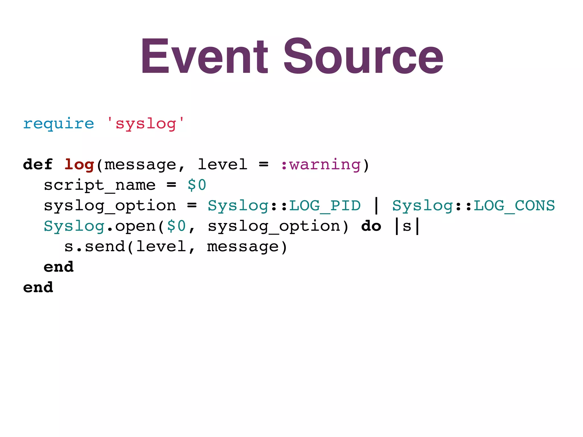 Event Source
require 'syslog'

def log(message, level = :warning)
  script_name = $0
  syslog_option = Syslog::LOG_PID | Syslog::LOG_CONS
  Syslog.open($0, syslog_option) do |s|
    s.send(level, message)
  end
end
 