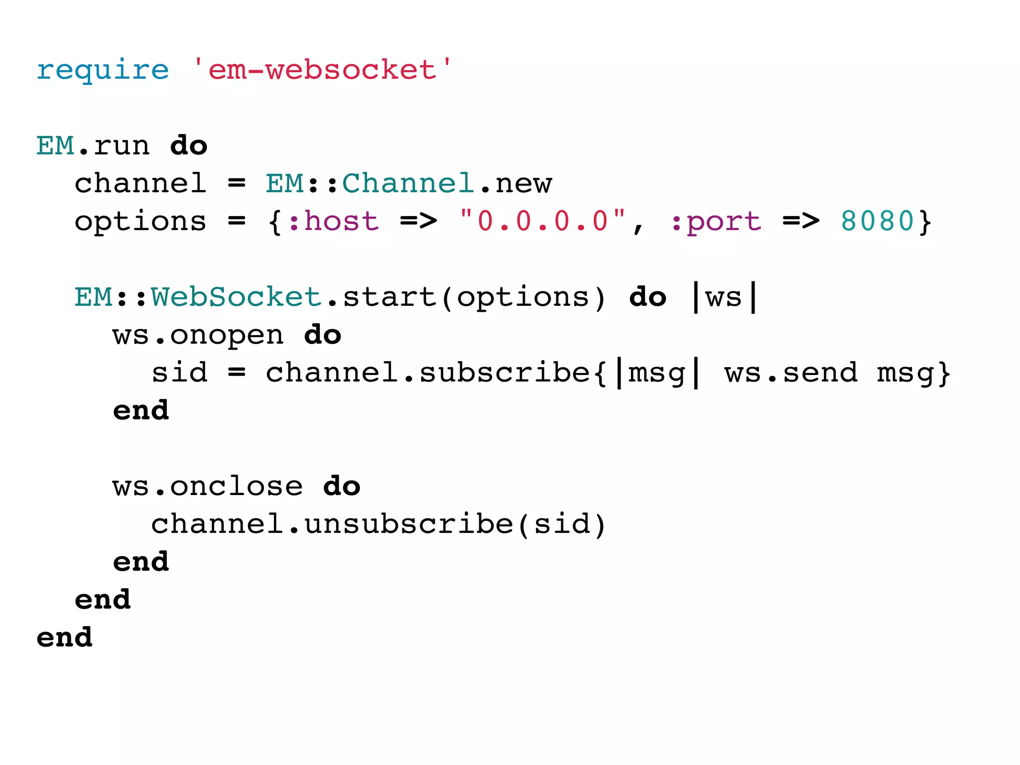 require 'em-websocket'

EM.run do
  channel = EM::Channel.new
  options = {:host => "0.0.0.0", :port => 8080}

  EM::WebSocket.start(options) do |ws|
    ws.onopen do
      sid = channel.subscribe{|msg| ws.send msg}
    end

    ws.onclose do
      channel.unsubscribe(sid)
    end
  end
end
 