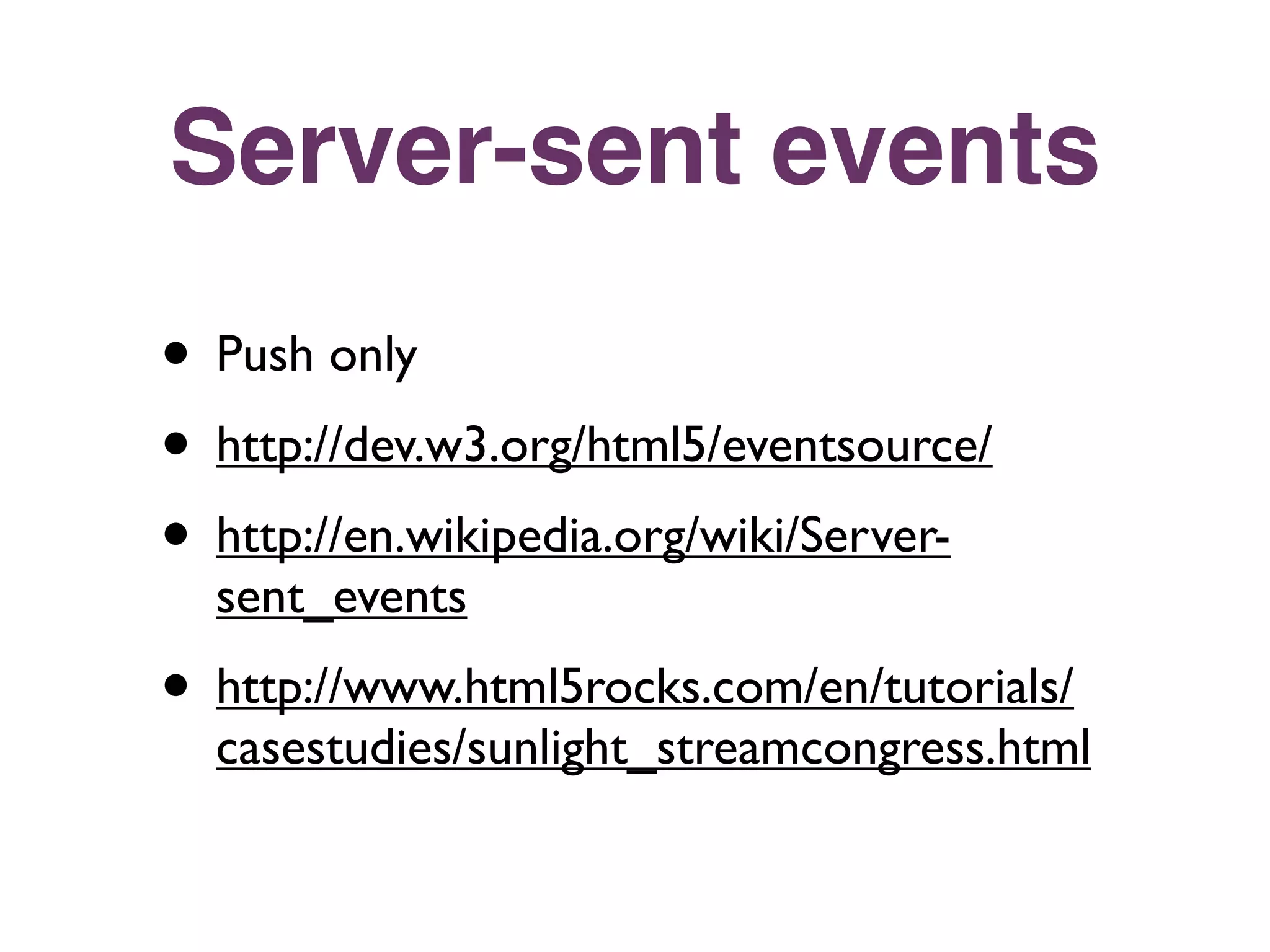 Server-sent events
• Push only
• http://dev.w3.org/html5/eventsource/
• http://en.wikipedia.org/wiki/Server-
  sent_events
• http://www.html5rocks.com/en/tutorials/
  casestudies/sunlight_streamcongress.html
 