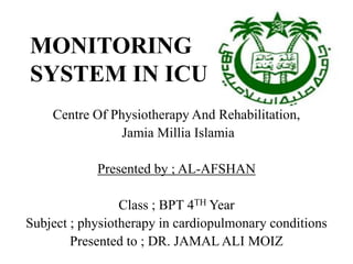 MONITORING
SYSTEM IN ICU
Centre Of Physiotherapy And Rehabilitation,
Jamia Millia Islamia
Presented by ; AL-AFSHAN
Class ; BPT 4TH Year
Subject ; physiotherapy in cardiopulmonary conditions
Presented to ; DR. JAMAL ALI MOIZ
 