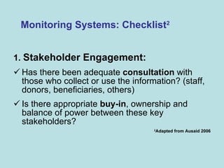 1.  Stakeholder Engagement:   Has there been adequate  consultation  with those who collect or use the information? (staff, donors, beneficiaries, others) Is there appropriate  buy-in , ownership and balance of power between these key stakeholders? 2 Adapted from Ausaid 2006 Monitoring Systems: Checklist 2 