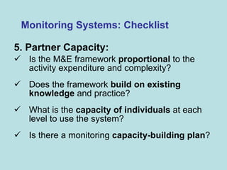 5. Partner Capacity:   Is the M&E framework  proportional  to the activity expenditure and complexity? Does the framework  build on existing knowledge  and practice?  What is the  capacity of individuals  at each level to use the system? Is there a monitoring  capacity-building plan ?  Monitoring Systems: Checklist 