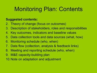 Monitoring Plan: Contents Suggested contents: Theory of change (focus on outcomes) Description of stakeholders, roles and responsibilities Key outcomes, indicators and baseline values Data collection tools and data sources (what, how) Monitoring schedule (who, when) Data flow (collection, analysis & feedback links) Meeting and reporting schedule (who, when) M&E capacity-building plan Note on adaptation and adjustment 
