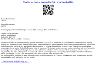 Monitoring System Sustainable Enterprise Sustainability
Sustainable Enterprise
LB 5203
Sustainable enterprise
LB5203
Monitoring System Sustainable Enterprise Sustainability The Royal Dutch Shell "SHELL"
Lecturer: Dr. Ian Kirkwood
Student: Saroj Maharjan
Student ID: 12891916
Due date: 17th of September 2014 Introduction
This article describes the relevant monitoring system to monitor the sustainability of the business. It is very important to all businesses to regularly
measure their sustainability comes from the people, planet and profit perspective, making operations more efficient. Business monitoring system where
medical monitoring systems do they use , diagnose disorders caused by the issue of sustainability as doctors work. The difference is that medical
monitoring system to monitor the health of patients, while the operation of the business monitoring system monitoring business activities. Appropriate
monitoring services can help make the right decisions at the right time in order hand it helps to reduce risk. Every business will have certain
obligations but also on the natural persons associated with it. On the economic prospective it is equally important. Or the three pillars of the triple
bottom line of people / society, Earth / Environmental and profit / economic report briefly discussed.
The monitoring helps and guides us or any enterprise to get in a rite direction and be on a rite track such a way that it can run for a longer period of
time with adding profit and benefits with it or in other
... Get more on HelpWriting.net ...
 
