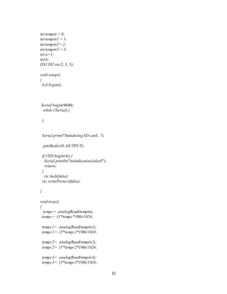 11
int tempin = 0;
int tempin1 = 1;
int tempin2= 2;
int tempin3 = 3;
int a=1;
int b;
DS1302 rtc(2, 3, 5);
void setup()
{
lcd.begin();
Serial.begin(9600);
while (!Serial) {
}
Serial.print("Initializing SD card...");
pinMode(10,OUTPUT);
if (!SD.begin(4)) {
Serial.println("initialization failed!");
return;
}
rtc.halt(false);
rtc.writeProtect(false);
}
void loop()
{
tempc= analogRead(tempin);
tempc= (5*tempc*100)/1024;
tempc1= analogRead(tempin1);
tempc1= (5*tempc1*100)/1024;
tempc2= analogRead(tempin2);
tempc2= (5*tempc2*100)/1024;
tempc3= analogRead(tempin3);
tempc3= (5*tempc3*100)/1024;
 