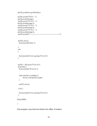 13
myFile.println(rtc.getTimeStr());
myFile.println("T('C)= ");
myFile.println(tempc);
myFile.print("T1 ('C)= ");
myFile.println(tempc1);
myFile.print("T2 ('C)= ");
myFile.println(tempc2);
myFile.print("T3 ('C)= ");
myFile.println(tempc3);
myFile.println("---------------------------------------------------");
myFile.close();
Serial.println("done.");
}
else
{
Serial.println("erroropening T1A1.txt");
}
myFile = SD.open("T1A1.txt");
if (myFile) {
Serial.println("T1A1.txt:");
while (myFile.available()) {
Serial.write(myFile.read());
}
myFile.close();
} else {
Serial.println("erroropening T1A1.txt");
}
delay(6000);
}
Data pengujian yang telah kami lakukan bisa dilihat di lampiran
 