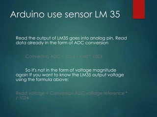 Arduino use sensor LM 35
Read the output of LM35 goes into analog pin, Read
data already in the form of ADC conversion
Converting ADC = Vout / Vref * 1023
So it's not in the form of voltage magnitude
again If you want to know the LM35 output voltage
using the formula above:
Read voltage = Conversion ADC voltage reference *
/ 1024
 