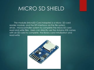 MICRO SD SHIELD
The module (MicroSD Card Adapter) is a Micro SD card
reader module, and the SPI interface via the file system
driver, microcontroller system to complete the Micro SD card
read and write files. Users can directly use the Arduino IDE comes
with an SD card to complete the library card initialization and
read-write
 