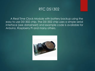 RTC DS1302
A Real Time Clock Module with battery backup using the
easy to use DS1302 chip. The DS1302 chip uses a simple serial
interface (see datasheet) and example code is available for
Arduino, Raspberry Pi and many others.
 