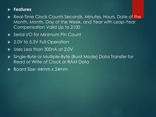  Features
 Real-Time Clock Counts Seconds, Minutes, Hours, Date of the
Month, Month, Day of the Week, and Year with Leap-Year
Compensation Valid Up to 2100
 Serial I/O for Minimum Pin Count
 2.0V to 5.5V Full Operation
 Uses Less than 300nA at 2.0V
 Single-Byte or Multiple-Byte (Burst Mode) Data Transfer for
Read or Write of Clock or RAM Data
 Board Size: 44mm x 24mm
 