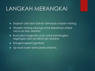 LANGKAH MERANGKAI
 Siapkan alat dan bahan termasuk wadah misting
 Wadah misting lubangi untuk keperluan shield
micro sd dan arduino
 Buat jalur rangkaian pcb untuk pembagian
tegangan dan konektor pin arduino
 Rangkai seperti gambar
 Up load script data pada arduino.
 