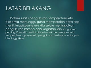 LATAR BELAKANG
Dalam suatu pengukuran temperature kita
biasanya menunggu guna memperoleh data tiap
menit. Tetapi kadang kala kita selalu meniggalkan
pengukuran karena ada kegiatan lain yang sama
penting. Karna itu alat ini dibuat untuk menyimpan data
temperature supaya data pengukuran tersimpan walaupun
kita tinggalkan.
 