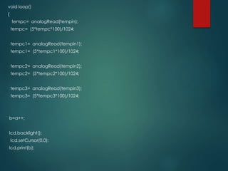 void loop()
{
tempc= analogRead(tempin);
tempc= (5*tempc*100)/1024;
tempc1= analogRead(tempin1);
tempc1= (5*tempc1*100)/1024;
tempc2= analogRead(tempin2);
tempc2= (5*tempc2*100)/1024;
tempc3= analogRead(tempin3);
tempc3= (5*tempc3*100)/1024;
b=a++;
lcd.backlight();
lcd.setCursor(0,0);
lcd.print(b);
 