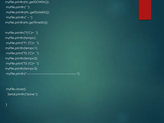 myFile.println(rtc.getDOWStr());
myFile.println(" ");
myFile.println(rtc.getDateStr());
myFile.println(" -- ");
myFile.println(rtc.getTimeStr());
myFile.println("T('C)= ");
myFile.println(tempc);
myFile.print("T1 ('C)= ");
myFile.println(tempc1);
myFile.print("T2 ('C)= ");
myFile.println(tempc2);
myFile.print("T3 ('C)= ");
myFile.println(tempc3);
myFile.println("---------------------------------------------------");
myFile.close();
Serial.println("done.");
}
 