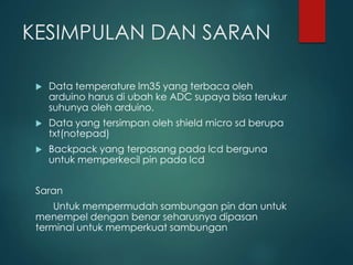 KESIMPULAN DAN SARAN
 Data temperature lm35 yang terbaca oleh
arduino harus di ubah ke ADC supaya bisa terukur
suhunya oleh arduino.
 Data yang tersimpan oleh shield micro sd berupa
txt(notepad)
 Backpack yang terpasang pada lcd berguna
untuk memperkecil pin pada lcd
Saran
Untuk mempermudah sambungan pin dan untuk
menempel dengan benar seharusnya dipasan
terminal untuk memperkuat sambungan
 