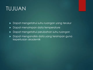 TUJUAN
 Dapat mengetahui suhu ruangan yang terukur
 Dapat menyimpan data temperature
 Dapat mengetahui perubahan suhu ruangan
 Dapat menganalisis data yang tersimpan guna
keperluaan akademik
 