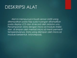 DESKRIPSI ALAT
Alat ini mempunyai 4 buah sensor LM35 yang
ditempatkan pada tiap sudut ruangan ditampilkan
pada display LCD dan di record oleh arduino uno.
Penyimpanan data dengan micro sd module shield
dan di simpan oleh memori micro sd menit permenit
temperaturenya. Data yang disimpan oleh micro sd
module berbentuk .txt(notepad).
 