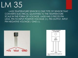 LM 35
LM35 TEMPERATURE SENSOR IS ONE TYPE OF SENSOR THAT
CONVERTS ELECTRICAL QUANTITIES TO THE TEMPERATURE
SCALE IN THE FORM OF VOLTAGE. LM35 HAS 3 PIECES PIN
LEGS, PIN TO INPUT POSITIVE VOLTAGE (+), PIN OUTPUT, INPUT
PIN NEGATIVE VOLTAGE / GND (-).
 