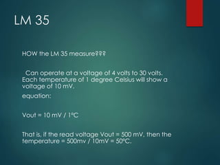 LM 35
HOW the LM 35 measure???
Can operate at a voltage of 4 volts to 30 volts.
Each temperature of 1 degree Celsius will show a
voltage of 10 mV.
equation:
Vout = 10 mV / 1ºC
That is, if the read voltage Vout = 500 mV, then the
temperature = 500mv / 10mV = 50ºC.
 