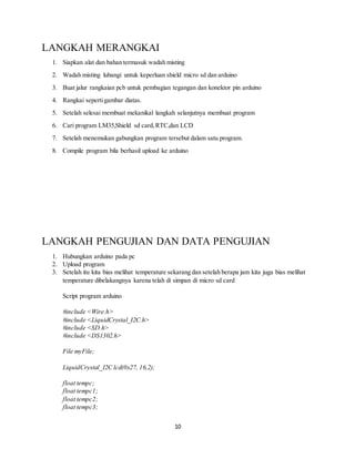 10
LANGKAH MERANGKAI
1. Siapkan alat dan bahan termasuk wadah misting
2. Wadah misting lubangi untuk keperluan shield micro sd dan arduino
3. Buat jalur rangkaian pcb untuk pembagian tegangan dan konektor pin arduino
4. Rangkai sepertigambar diatas.
5. Setelah selesai membuat mekanikal langkah selanjutnya membuat program
6. Cari program LM35,Shield sd card,RTC,dan LCD
7. Setelah menemukan gabungkan program tersebut dalam satu program.
8. Compile program bila berhasil upload ke arduino
LANGKAH PENGUJIAN DAN DATA PENGUJIAN
1. Hubungkan arduino pada pc
2. Upload program
3. Setelah itu kita bias melihat temperature sekarang dan setelah berapa jam kita juga bias melihat
temperature dibelakangnya karena telah di simpan di micro sd card
Script program arduino
#include <Wire.h>
#include <LiquidCrystal_I2C.h>
#include <SD.h>
#include <DS1302.h>
File myFile;
LiquidCrystal_I2C lcd(0x27, 16,2);
float tempc;
float tempc1;
float tempc2;
float tempc3;
 