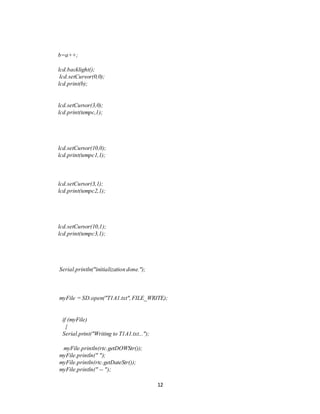 12
b=a++;
lcd.backlight();
lcd.setCursor(0,0);
lcd.print(b);
lcd.setCursor(3,0);
lcd.print(tempc,1);
lcd.setCursor(10,0);
lcd.print(tempc1,1);
lcd.setCursor(3,1);
lcd.print(tempc2,1);
lcd.setCursor(10,1);
lcd.print(tempc3,1);
Serial.println("initialization done.");
myFile = SD.open("T1A1.txt",FILE_WRITE);
if (myFile)
{
Serial.print("Writing to T1A1.txt...");
myFile.println(rtc.getDOWStr());
myFile.println(" ");
myFile.println(rtc.getDateStr());
myFile.println(" -- ");
 