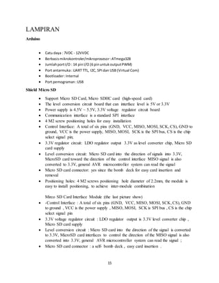 15
LAMPIRAN
Arduino
 Catu daya : 7VDC - 12VVDC
 Berbasismikrokontroler/mikroprosesor:ATmega328
 JumlahportI/O : 14 pinI/O (6 pinuntukoutputPWM)
 Port antarmuka: UART TTL, I2C, SPIdan USB (Virtual Com)
 Bootloader:Internal
 Port pemograman:USB
Shield Micro SD
 Support Micro SD Card, Micro SDHC card (high-speed card)
 The level conversion circuit board that can interface level is 5V or 3.3V
 Power supply is 4.5V ~ 5.5V, 3.3V voltage regulator circuit board
 Communication interface is a standard SPI interface
 4 M2 screw positioning holes for easy installation
 Control Interface: A total of six pins (GND, VCC, MISO, MOSI, SCK, CS), GND to
ground, VCC is the power supply, MISO, MOSI, SCK is the SPI bus, CS is the chip
select signal pin;
 3.3V regulator circuit: LDO regulator output 3.3V as level converter chip, Micro SD
card supply
 Level conversion circuit: Micro SD card into the direction of signals into 3.3V,
MicroSD card toward the direction of the control interface MISO signal is also
converted to 3.3V, general AVR microcontroller system can read the signal
 Micro SD card connector: yes since the bomb deck for easy card insertion and
removal
 Positioning holes: 4 M2 screws positioning hole diameter of 2.2mm, the module is
easy to install positioning, to achieve inter-module combination
Mirco SD Card Interface Module :(the last picture show)
 -Control Interface : A total of six pins (GND, VCC, MISO, MOSI, SCK, CS), GND
to ground , VCC is the power supply , MISO, MOSI, SCK is SPI bus , CS is the chip
select signal pin
 3.3V voltage regulator circuit : LDO regulator output is 3.3V level converter chip ,
Micro SD card supply
 Level conversion circuit : Micro SD card into the direction of the signal is converted
to 3.3V, MicroSD card interfaces to control the direction of the MISO signal is also
converted into 3.3V, general AVR microcontroller system can read the signal ;
 Micro SD card connector : a self- bomb deck , easy card insertion .
 