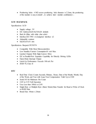 16
 Positioning holes : 4 M2 screws positioning hole diameter is 2.2mm, the positioning
of the module is easy to install , to achieve inter- module combination ;
LCD +BACKPACK
Specifications LCD
 Supply voltage: 5V
 I2C Address:0x20-0x27(0x20 default)
 Back lit (Blue with white char color)
 Interface:I2C/TWI x1,Gadgeteer interface x2
 Adjustable contrast
 Size:82x35x18 mm
Specifications Bacpack PCF8574
 Compatible With Most Microcontrollers
 Low Standby-Current Consumption10 mA Max
 Latched Outputs With High-Current Drive
 I2C to Parallel-Port Expander Capability for Directly Driving LEDs
 Open-Drain Interrupt Output
 Latch-Up Performance Exceeds 100 mA Per
 JESD 78, Class II
RTC
 Real-Time Clock Counts Seconds, Minutes, Hours, Date of the Month, Month, Day
of the Week, and Year with Leap-Year Compensation Valid Up to 2100
 Serial I/O for Minimum Pin Count
 2.0V to 5.5V Full Operation
 Uses Less than 300nA at 2.0V
 Single-Byte or Multiple-Byte (Burst Mode) Data Transfer for Read or Write of Clock
or RAM Data
 Board Size: 44mm x 24mm
 