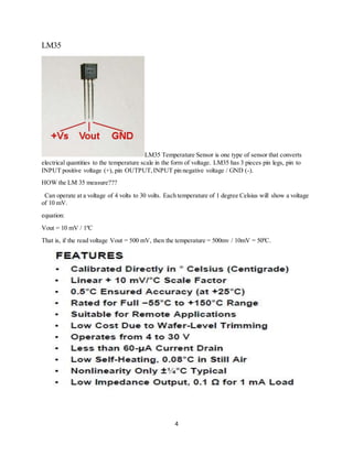 4
LM35
LM35 Temperature Sensor is one type of sensor that converts
electrical quantities to the temperature scale in the form of voltage. LM35 has 3 pieces pin legs, pin to
INPUT positive voltage (+), pin OUTPUT,INPUT pin negative voltage / GND (-).
HOW the LM 35 measure???
Can operate at a voltage of 4 volts to 30 volts. Each temperature of 1 degree Celsius will show a voltage
of 10 mV.
equation:
Vout = 10 mV / 1ºC
That is, if the read voltage Vout = 500 mV, then the temperature = 500mv / 10mV = 50ºC.
 