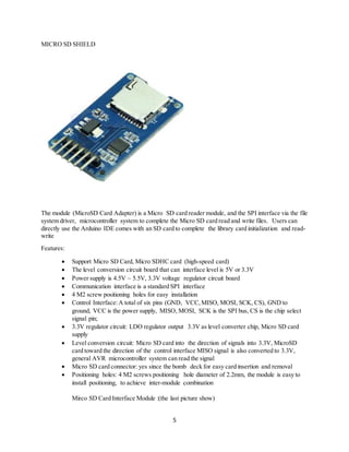 5
MICRO SD SHIELD
The module (MicroSD Card Adapter) is a Micro SD card reader module, and the SPI interface via the file
system driver, microcontroller system to complete the Micro SD card read and write files. Users can
directly use the Arduino IDE comes with an SD card to complete the library card initialization and read-
write
Features:
 Support Micro SD Card, Micro SDHC card (high-speed card)
 The level conversion circuit board that can interface level is 5V or 3.3V
 Power supply is 4.5V ~ 5.5V, 3.3V voltage regulator circuit board
 Communication interface is a standard SPI interface
 4 M2 screw positioning holes for easy installation
 Control Interface:A total of six pins (GND, VCC,MISO, MOSI, SCK, CS), GND to
ground, VCC is the power supply, MISO, MOSI, SCK is the SPI bus, CS is the chip select
signal pin;
 3.3V regulator circuit: LDO regulator output 3.3V as level converter chip, Micro SD card
supply
 Level conversion circuit: Micro SD card into the direction of signals into 3.3V, MicroSD
card toward the direction of the control interface MISO signal is also converted to 3.3V,
general AVR microcontroller system can read the signal
 Micro SD card connector: yes since the bomb deck for easy card insertion and removal
 Positioning holes: 4 M2 screws positioning hole diameter of 2.2mm, the module is easy to
install positioning, to achieve inter-module combination
Mirco SD Card Interface Module :(the last picture show)
 