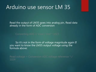 Arduino use sensor LM 35
Read the output of LM35 goes into analog pin, Read data
already in the form of ADC conversion
Converting ADC = Vout / Vref * 1023
So it's not in the form of voltage magnitude again If
you want to know the LM35 output voltage using the
formula above:
Read voltage = Conversion ADC voltage reference * /
1024
 
