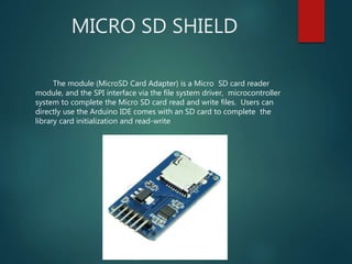 MICRO SD SHIELD
The module (MicroSD Card Adapter) is a Micro SD card reader
module, and the SPI interface via the file system driver, microcontroller
system to complete the Micro SD card read and write files. Users can
directly use the Arduino IDE comes with an SD card to complete the
library card initialization and read-write
 