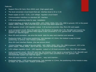 Features:
 Support Micro SD Card, Micro SDHC card (high-speed card)
 The level conversion circuit board that can interface level is 5V or 3.3V
 Power supply is 4.5V ~ 5.5V, 3.3V voltage regulator circuit board
 Communication interface is a standard SPI interface
 4 M2 screw positioning holes for easy installation
 Control Interface: A total of six pins (GND, VCC, MISO, MOSI, SCK, CS), GND to ground, VCC is the power
supply, MISO, MOSI, SCK is the SPI bus, CS is the chip select signal pin;
 3.3V regulator circuit: LDO regulator output 3.3V as level converter chip, Micro SD card supply
 Level conversion circuit: Micro SD card into the direction of signals into 3.3V, MicroSD card toward the
direction of the control interface MISO signal is also converted to 3.3V, general AVR microcontroller
system can read the signal
 Micro SD card connector: yes since the bomb deck for easy card insertion and removal
 Positioning holes: 4 M2 screws positioning hole diameter of 2.2mm, the module is easy to install
positioning, to achieve inter-module combination
Mirco SD Card Interface Module :(the last picture show)
 -Control Interface : A total of six pins (GND, VCC, MISO, MOSI, SCK, CS), GND to ground , VCC is the
power supply , MISO, MOSI, SCK is SPI bus , CS is the chip select signal pin
 3.3V voltage regulator circuit : LDO regulator output is 3.3V level converter chip , Micro SD card supply
 Level conversion circuit : Micro SD card into the direction of the signal is converted to 3.3V, MicroSD card
interfaces to control the direction of the MISO signal is also converted into 3.3V, general AVR
microcontroller system can read the signal ;
 Micro SD card connector : a self- bomb deck , easy card insertion .
 Positioning holes : 4 M2 screws positioning hole diameter is 2.2mm, the positioning of the module is easy
to install , to achieve inter- module combination ;
 