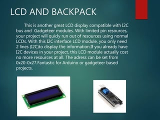 LCD AND BACKPACK
This is another great LCD display compatible with I2C
bus and Gadgeteer modules. With limited pin resources,
your project will quicly run out of resources using normal
LCDs. With this I2C interface LCD module, you only need
2 lines (I2C)to display the information.If you already have
I2C devices in your project, this LCD module actually cost
no more resources at all. The adress can be set from
0x20-0x27.Fantastic for Arduino or gadgeteer based
projects.
 