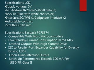 Specifications LCD
•Supply voltage: 5V
•I2C Address:0x20-0x27(0x20 default)
•Back lit (Blue with white char color)
•Interface:I2C/TWI x1,Gadgeteer interface x2
•Adjustable contrast
•Size:82x35x18 mm
Specifications Bacpack PCF8574
• Compatible With Most Microcontrollers
• Low Standby-Current Consumption10 mA Max
• Latched Outputs With High-Current Drive
• I2C to Parallel-Port Expander Capability for Directly
Driving LEDs
• Open-Drain Interrupt Output
• Latch-Up Performance Exceeds 100 mA Per
JESD 78, Class II
 