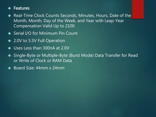  Features
 Real-Time Clock Counts Seconds, Minutes, Hours, Date of the
Month, Month, Day of the Week, and Year with Leap-Year
Compensation Valid Up to 2100
 Serial I/O for Minimum Pin Count
 2.0V to 5.5V Full Operation
 Uses Less than 300nA at 2.0V
 Single-Byte or Multiple-Byte (Burst Mode) Data Transfer for Read
or Write of Clock or RAM Data
 Board Size: 44mm x 24mm
 