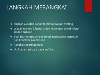 LANGKAH MERANGKAI
 Siapkan alat dan bahan termasuk wadah misting
 Wadah misting lubangi untuk keperluan shield micro
sd dan arduino
 Buat jalur rangkaian pcb untuk pembagian tegangan
dan konektor pin arduino
 Rangkai seperti gambar
 Up load script data pada arduino.
 