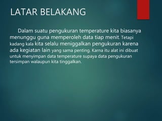 LATAR BELAKANG
Dalam suatu pengukuran temperature kita biasanya
menunggu guna memperoleh data tiap menit. Tetapi
kadang kala kita selalu meniggalkan pengukuran karena
ada kegiatan lain yang sama penting. Karna itu alat ini dibuat
untuk menyimpan data temperature supaya data pengukuran
tersimpan walaupun kita tinggalkan.
 