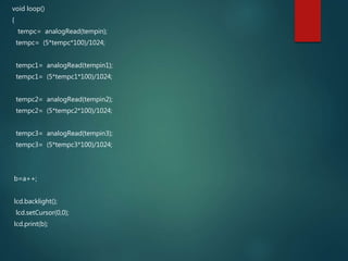 void loop()
{
tempc= analogRead(tempin);
tempc= (5*tempc*100)/1024;
tempc1= analogRead(tempin1);
tempc1= (5*tempc1*100)/1024;
tempc2= analogRead(tempin2);
tempc2= (5*tempc2*100)/1024;
tempc3= analogRead(tempin3);
tempc3= (5*tempc3*100)/1024;
b=a++;
lcd.backlight();
lcd.setCursor(0,0);
lcd.print(b);
 