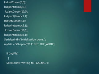 lcd.setCursor(3,0);
lcd.print(tempc,1);
lcd.setCursor(10,0);
lcd.print(tempc1,1);
lcd.setCursor(3,1);
lcd.print(tempc2,1);
lcd.setCursor(10,1);
lcd.print(tempc3,1);
Serial.println("initialization done.");
myFile = SD.open("T1A1.txt", FILE_WRITE);
if (myFile)
{
Serial.print("Writing to T1A1.txt...");
 