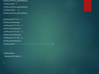 myFile.println(rtc.getDOWStr());
myFile.println(" ");
myFile.println(rtc.getDateStr());
myFile.println(" -- ");
myFile.println(rtc.getTimeStr());
myFile.println("T('C)= ");
myFile.println(tempc);
myFile.print("T1 ('C)= ");
myFile.println(tempc1);
myFile.print("T2 ('C)= ");
myFile.println(tempc2);
myFile.print("T3 ('C)= ");
myFile.println(tempc3);
myFile.println("---------------------------------------------------");
myFile.close();
Serial.println("done.");
}
 