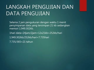 LANGKAH PENGUJIAN DAN
DATA PENGUJIAN
Selama 2 jam pengukuran dengan waktu 1 menit
penyimpanan data yang tersimpan 21 kb sedangkan
memori 1.949.302kb.
1hari data=24jam/2jam=12x21kb=252kb/hari
1.949.302kb/252kb/hari=7.735hari
7.735/365=21 tahun
 
