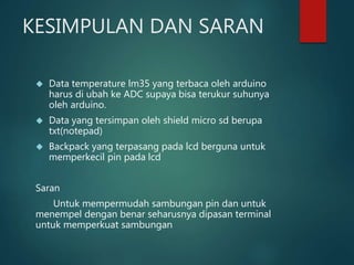 KESIMPULAN DAN SARAN
 Data temperature lm35 yang terbaca oleh arduino
harus di ubah ke ADC supaya bisa terukur suhunya
oleh arduino.
 Data yang tersimpan oleh shield micro sd berupa
txt(notepad)
 Backpack yang terpasang pada lcd berguna untuk
memperkecil pin pada lcd
Saran
Untuk mempermudah sambungan pin dan untuk
menempel dengan benar seharusnya dipasan terminal
untuk memperkuat sambungan
 
