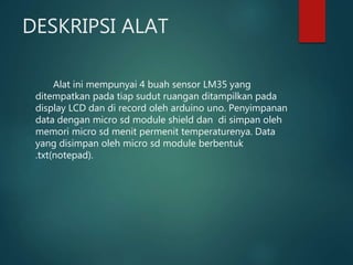 DESKRIPSI ALAT
Alat ini mempunyai 4 buah sensor LM35 yang
ditempatkan pada tiap sudut ruangan ditampilkan pada
display LCD dan di record oleh arduino uno. Penyimpanan
data dengan micro sd module shield dan di simpan oleh
memori micro sd menit permenit temperaturenya. Data
yang disimpan oleh micro sd module berbentuk
.txt(notepad).
 
