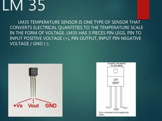 LM 35
LM35 TEMPERATURE SENSOR IS ONE TYPE OF SENSOR THAT
CONVERTS ELECTRICAL QUANTITIES TO THE TEMPERATURE SCALE
IN THE FORM OF VOLTAGE. LM35 HAS 3 PIECES PIN LEGS, PIN TO
INPUT POSITIVE VOLTAGE (+), PIN OUTPUT, INPUT PIN NEGATIVE
VOLTAGE / GND (-).
 