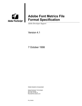 ®
            Adobe Font Metrics File
®       ®   Format Speciﬁcation
            Adobe Developer Support




            Version 4.1




            7 October 1998




            Adobe Systems Incorporated

            Adobe Developer Technologies
            345 Park Avenue
            San Jose, CA 95110
            http://partners.adobe.com/




            PN LPS5004
 