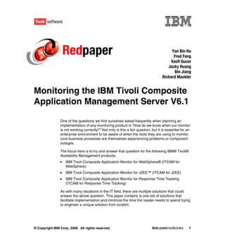 Redpaper                                                                Yan Bin Hu
                                                                                          Fred Feng
                                                                                         Vasfi Gucer
                                                                                       Jacky Huang
                                                                                           Bin Jiang
                                                                                    Richard Mackler


Monitoring the IBM Tivoli Composite
Application Management Server V6.1

                One of the questions we find ourselves asked frequently when planning an
                implementation of any monitoring product is "How do we know when our monitor
                is not working correctly?" Not only is this a fair question, but it is essential for an
                enterprise environment to be aware of when the tools they are using to monitor
                core business processes are themselves experiencing problems or component
                outages.

                The focus here is to try and answer that question for the following IBM® Tivoli®
                Availability Management products:
                   IBM Tivoli Composite Application Monitor for WebSphere® (ITCAM for
                   WebSphere)
                   IBM Tivoli Composite Application Monitor for J2EE™ (ITCAM for J2EE)
                   IBM Tivoli Composite Application Monitor for Response Time Tracking
                   (ITCAM for Response Time Tracking)

                As with many situations in the IT field, there are multiple solutions that could
                answer the above question. This paper contains is one set of solutions that
                facilitate implementation and minimize the time the reader needs to spend trying
                to engineer a unique solution from scratch.




© Copyright IBM Corp. 2008. All rights reserved.                             ibm.com/redbooks         1
 