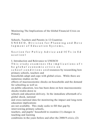 Monitoring The Implications of the Global Financial Crisis on
Primary
Schools, Teachers and Parents in 12 Countries
U N E S C O , D i v i s i o n f o r P l a n n i n g a n d D e v e
l o p m e n t o f E d u c a t i o n S y s t e m s ,
S e c t i o n f o r P o l i c y A d v i c e a n d I C T s i n E d
u c a t i o n 1
I. Introduction and Relevance to UNESCO
T h i s s t u d y e x a m i n e s t h e i m p l i c a t i o n s o f t
h e g l o b a l e c o n o m i c c r i s i s o n
s c h o o l c o n d i t i o n s a n d resources by researching how
primary schools, teachers and
households adapt and cope with global crises. While there are
numerous studies on the
effects of macroeconomic shocks on households and the demand
for schooling as well as
on public education, less has been done on how macroeconomic
shocks trickle down to
schools and education delivery. In the immediate aftermath of a
global shock, national
and cross-national data for monitoring the impact and long-term
education implications
are not available. This study seeks to fill that gap by
interviewing primary schools,
teachers, and pupils’ household to examine (1) changes in
teaching and learning
conditions in the years before and after the 2008/9 crisis; (2)
 