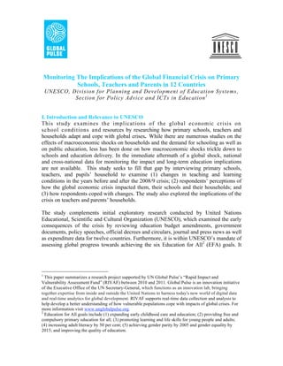Monitoring The Implications of the Global Financial Crisis on Primary
               Schools, Teachers and Parents in 12 Countries
    UNESCO, Division for Planning and Development of Education Systems,
             Section for Policy Advice and ICTs in Education 1


I. Introduction and Relevance to UNESCO
This study examines the implications of the global economic crisis on
school conditions and resources by researching how primary schools, teachers and
households adapt and cope with global crises. While there are numerous studies on the
effects of macroeconomic shocks on households and the demand for schooling as well as
on public education, less has been done on how macroeconomic shocks trickle down to
schools and education delivery. In the immediate aftermath of a global shock, national
and cross-national data for monitoring the impact and long-term education implications
are not available. This study seeks to fill that gap by interviewing primary schools,
teachers, and pupils’ household to examine (1) changes in teaching and learning
conditions in the years before and after the 2008/9 crisis; (2) respondents’ perceptions of
how the global economic crisis impacted them, their schools and their households; and
(3) how respondents coped with changes. The study also explored the implications of the
crisis on teachers and parents’ households.

The study complements initial exploratory research conducted by United Nations
Educational, Scientific and Cultural Organization (UNESCO), which examined the early
consequences of the crisis by reviewing education budget amendments, government
documents, policy speeches, official decrees and circulars, journal and press news as well
as expenditure data for twelve countries. Furthermore, it is within UNESCO’s mandate of
assessing global progress towards achieving the six Education for All2 (EFA) goals. It




1
  This paper summarizes a research project supported by UN Global Pulse’s “Rapid Impact and
Vulnerability Assessment Fund” (RIVAF) between 2010 and 2011. Global Pulse is an innovation initiative
of the Executive Office of the UN Secretary-General, which functions as an innovation lab, bringing
together expertise from inside and outside the United Nations to harness today's new world of digital data
and real-time analytics for global development. RIVAF supports real-time data collection and analysis to
help develop a better understanding of how vulnerable populations cope with impacts of global crises. For
more information visit www.unglobalpulse.org.
2
  Education for All goals include (1) expanding early childhood care and education; (2) providing free and
compulsory primary education for all; (3) promoting learning and life skills for young people and adults;
(4) increasing adult literacy by 50 per cent; (5) achieving gender parity by 2005 and gender equality by
2015; and improving the quality of education.
 